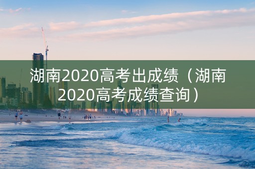 湖南2020高考出成绩（湖南2020高考成绩查询）