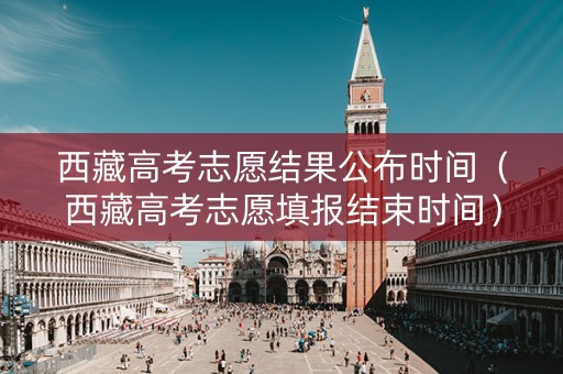 西藏高考志愿结果公布时间（西藏高考志愿填报结束时间）