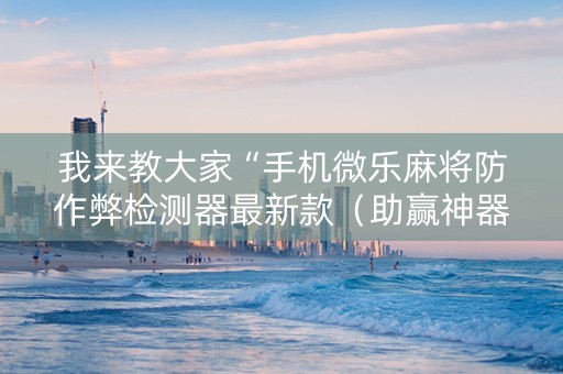 我来教大家“手机微乐麻将防作弊检测器最新款（助赢神器通用版）