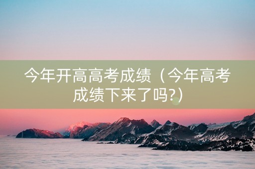 今年开高高考成绩（今年高考成绩下来了吗?）