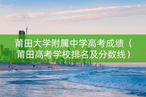 莆田大学附属中学高考成绩（莆田高考学校排名及分数线）