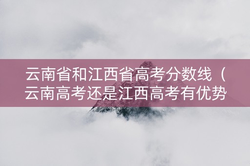 云南省和江西省高考分数线（云南高考还是江西高考有优势）