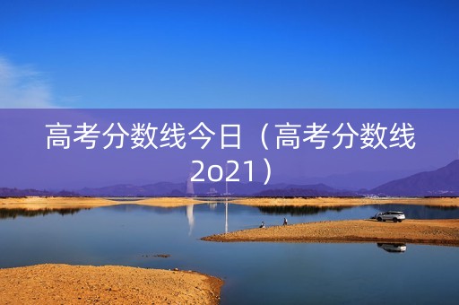 高考分数线今日（高考分数线2o21）