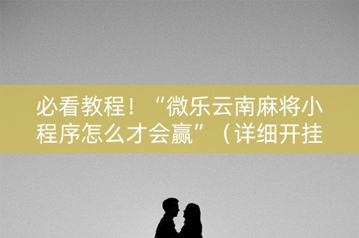 必看教程！“微乐云南麻将小程序怎么才会赢”（详细开挂教程）-哔哩哔哩