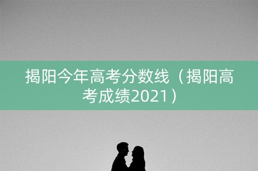 揭阳今年高考分数线（揭阳高考成绩2021）