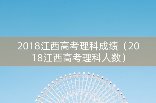 2018江西高考理科成绩（2018江西高考理科人数）