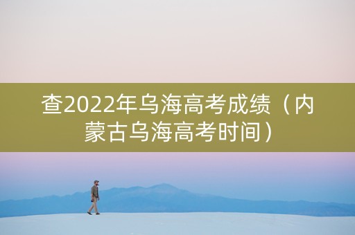 查2022年乌海高考成绩（内蒙古乌海高考时间）