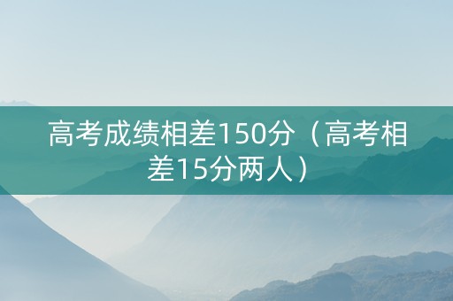 高考成绩相差150分（高考相差15分两人）
