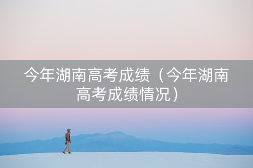 今年湖南高考成绩（今年湖南高考成绩情况）