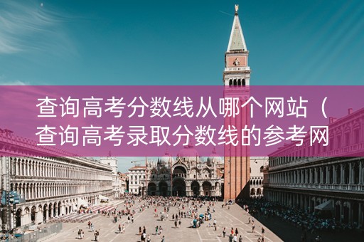 查询高考分数线从哪个网站（查询高考录取分数线的参考网站）