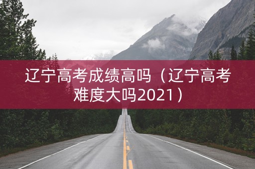 辽宁高考成绩高吗（辽宁高考难度大吗2021）