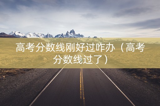 高考分数线刚好过咋办（高考分数线过了）