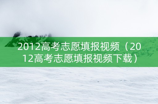 2012高考志愿填报视频（2012高考志愿填报视频下载）