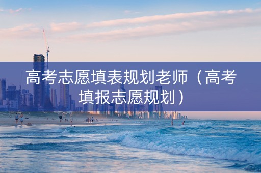 高考志愿填表规划老师（高考填报志愿规划）