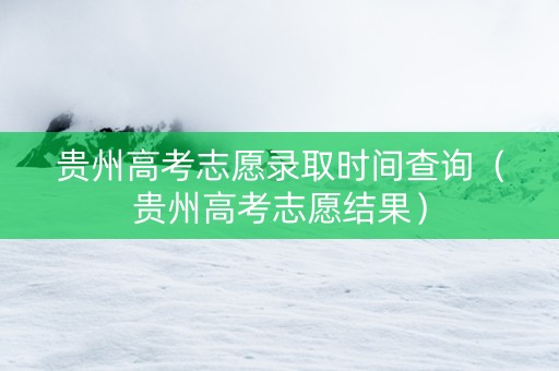 贵州高考志愿录取时间查询（贵州高考志愿结果）