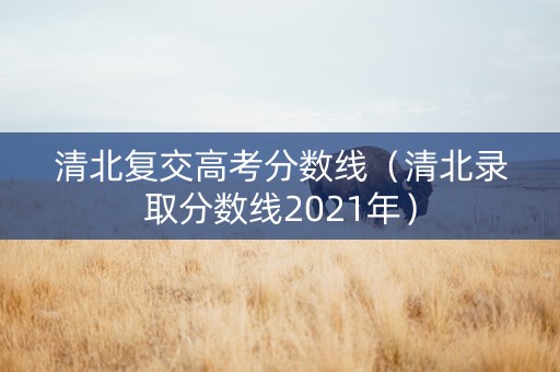 清北复交高考分数线（清北录取分数线2021年）