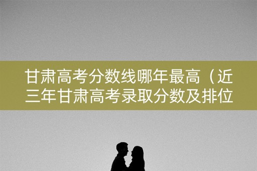 甘肃高考分数线哪年最高（近三年甘肃高考录取分数及排位）