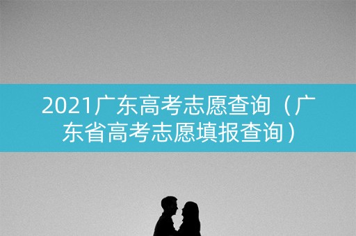 2021广东高考志愿查询（广东省高考志愿填报查询）