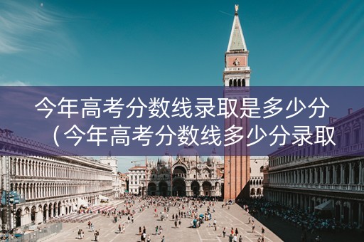 今年高考分数线录取是多少分（今年高考分数线多少分录取2021）