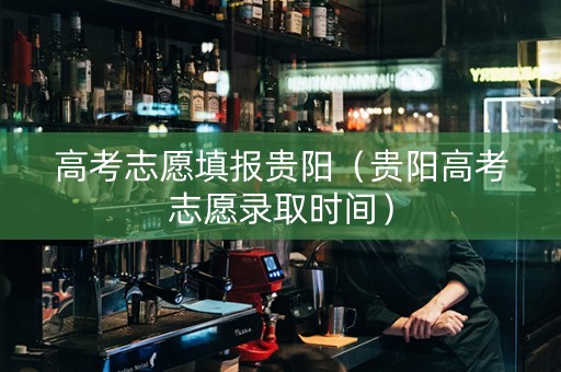 高考志愿填报贵阳（贵阳高考志愿录取时间）