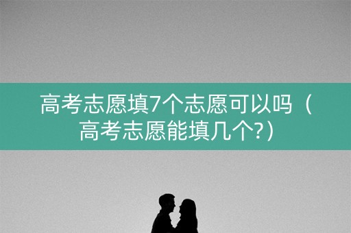 高考志愿填7个志愿可以吗（高考志愿能填几个?）
