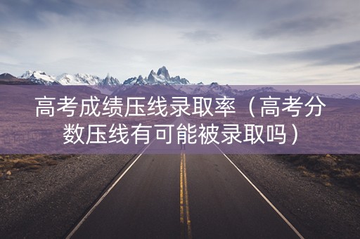 高考成绩压线录取率（高考分数压线有可能被录取吗）