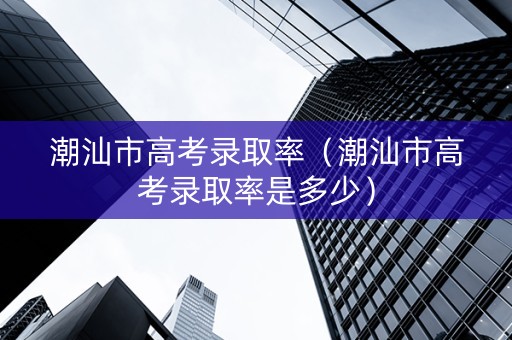 潮汕市高考录取率（潮汕市高考录取率是多少）