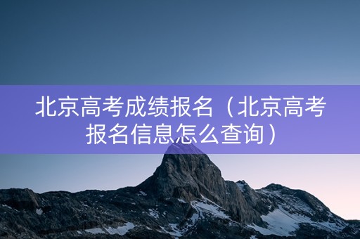 北京高考成绩报名（北京高考报名信息怎么查询）