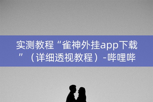实测教程“雀神外挂app下载”（详细透视教程）-哔哩哔哩