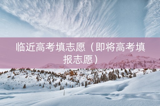 临近高考填志愿（即将高考填报志愿）