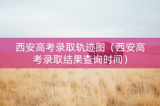 西安高考录取轨迹图（西安高考录取结果查询时间）