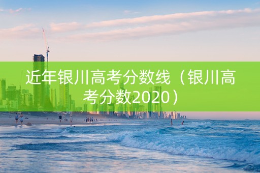 近年银川高考分数线（银川高考分数2020）