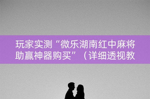 玩家实测“微乐湖南红中麻将助赢神器购买”（详细透视教程）-哔哩哔哩