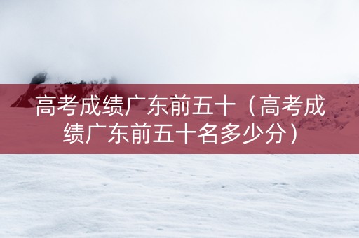 高考成绩广东前五十（高考成绩广东前五十名多少分）