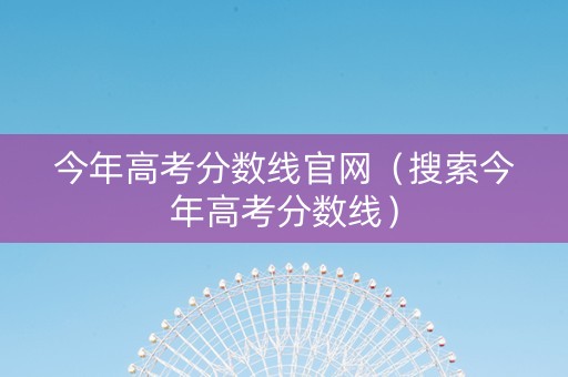 今年高考分数线官网（搜索今年高考分数线）