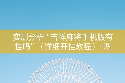 实测分析“吉祥麻将手机版有挂吗”（详细开挂教程）-哔哩哔哩