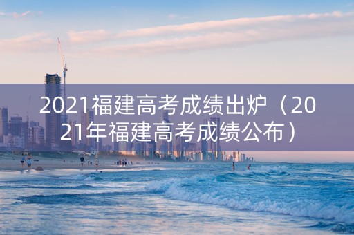 2021福建高考成绩出炉（2021年福建高考成绩公布）