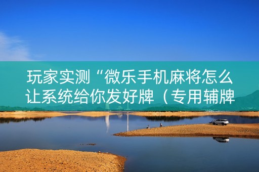 玩家实测“微乐手机麻将怎么让系统给你发好牌（专用辅牌神器免安装）