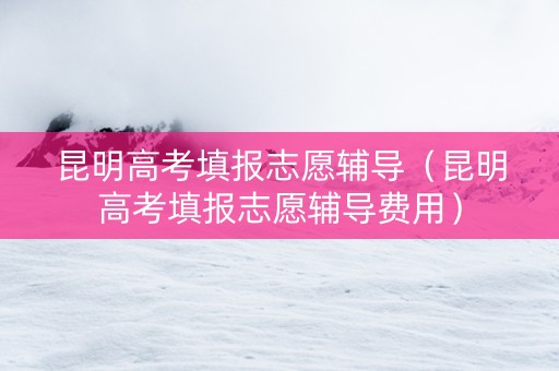 昆明高考填报志愿辅导（昆明高考填报志愿辅导费用）