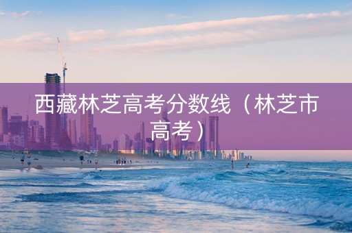 西藏林芝高考分数线（林芝市高考）