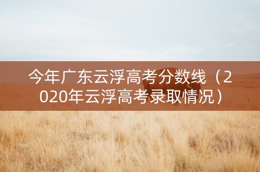 今年广东云浮高考分数线（2020年云浮高考录取情况）