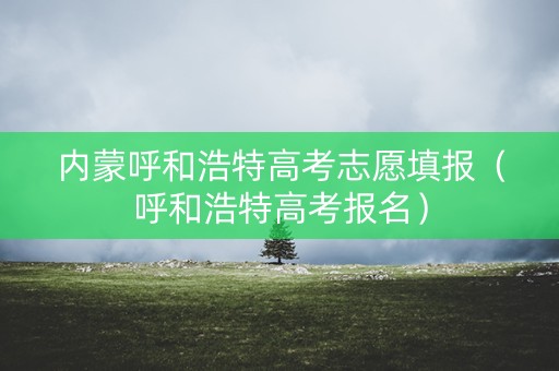 内蒙呼和浩特高考志愿填报（呼和浩特高考报名）