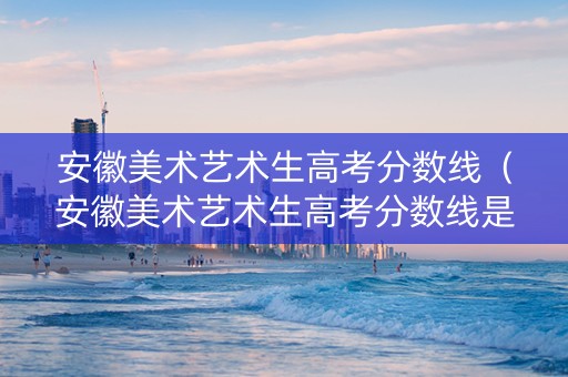 安徽美术艺术生高考分数线（安徽美术艺术生高考分数线是多少）