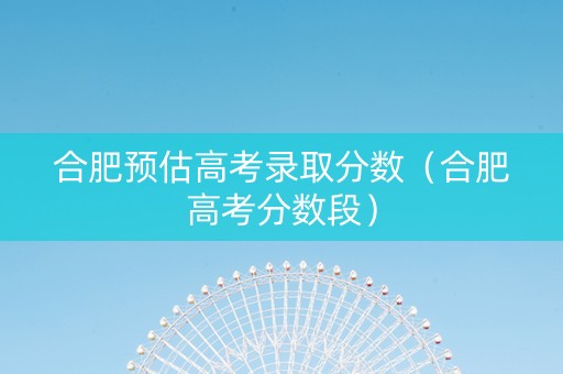 合肥预估高考录取分数（合肥高考分数段）