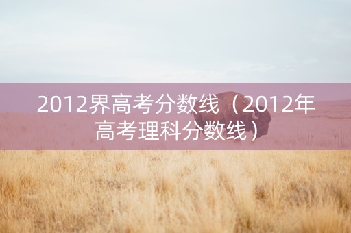 2012界高考分数线（2012年高考理科分数线）