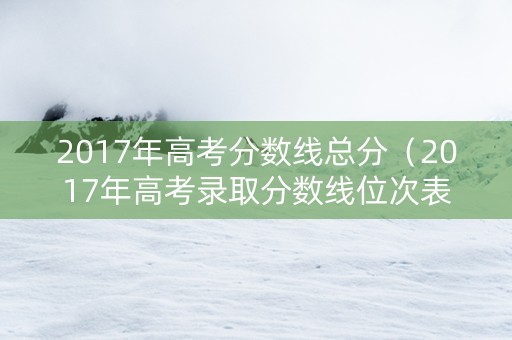 2017年高考分数线总分（2017年高考录取分数线位次表）