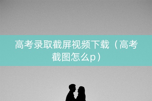 高考录取截屏视频下载（高考截图怎么p）