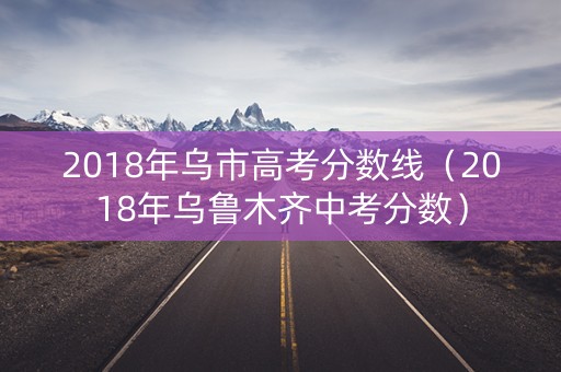2018年乌市高考分数线（2018年乌鲁木齐中考分数）
