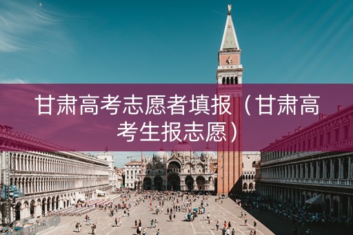 甘肃高考志愿者填报（甘肃高考生报志愿）