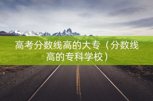 高考分数线高的大专（分数线高的专科学校）